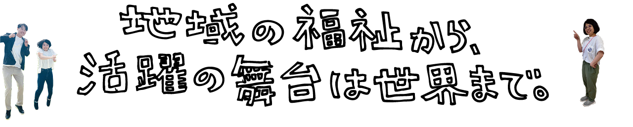 地域の福祉から、活躍の舞台は世界まで。